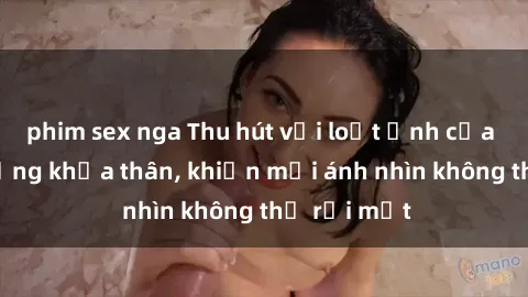 phim sex nga Thu hút với loạt ảnh của gái nóng bỏng khỏa thân, khiến mọi ánh nhìn không thể rời mắt