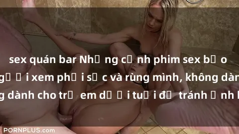 sex quán bar Những cảnh phim sex bạo dâm nhóm khiến người xem phải sốc và rùng mình, không dành cho trẻ em dưới tuổi để tránh ảnh hưởng tiêu cực.