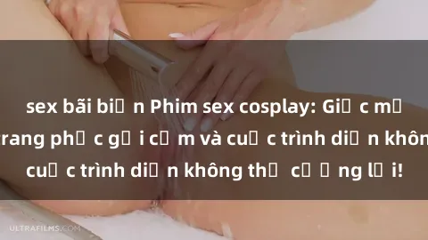 sex bãi biển Phim sex cosplay: Giấc mơ  cùng những bộ trang phục gợi cảm và cuộc trình diễn không thể cưỡng lại!