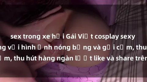 sex trong xe hơi Gái Việt cosplay sexy khiến fan phát cuồng với hình ảnh nóng bỏng và gợi cảm, thu hút hàng ngàn lượt like và share trên mạng xã hội.