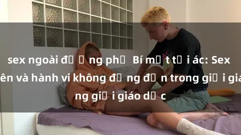 sex ngoài đường phố Bí mật tội ác: Sex giáo viên và hành vi không đứng đắn trong giới giáo dục