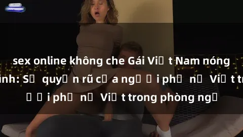 sex online không che Gái Việt Nam nóng bỏng khi làm tình: Sự quyến rũ của người phụ nữ Việt trong phòng ngủ