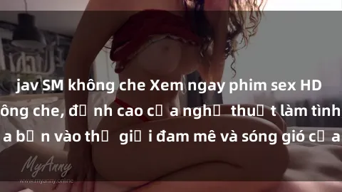 jav SM không che Xem ngay phim sex HD chất lượng cao không che, đỉnh cao của nghệ thuật làm tình, đưa bạn vào thế giới đam mê và sóng gió của tình yêu không giới hạn.