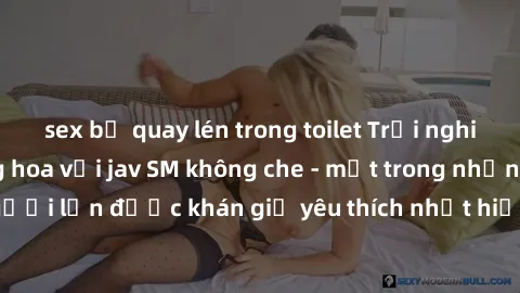 sex bị quay lén trong toilet Trải nghiệm cảm xúc thăng hoa với jav SM không che - một trong những thể loại phim người lớn được khán giả yêu thích nhất hiện nay. Đảm bảo đem lại sự hấp dẫn, kích thích 