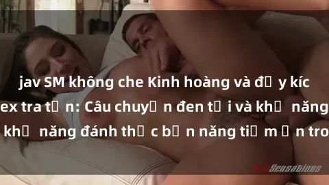 jav SM không che Kinh hoàng và đầy kích thích với phim sex tra tấn: Câu chuyện đen tối và khả năng đánh thức bản năng tiềm ẩn trong con người