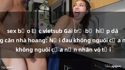 sex bạo lực vietsub Gái trẻ bị hiếp dâm bạo lực trong căn nhà hoang: Nỗi đau không nguôi của nạn nhân vô tội
