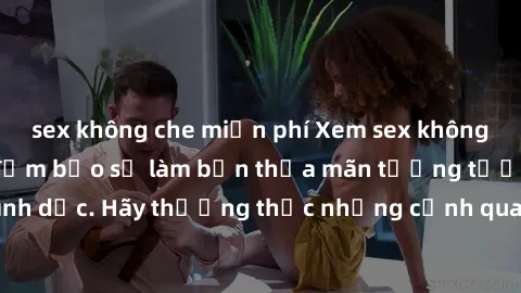 sex không che miễn phí Xem sex không che HD miễn phí đảm bảo sẽ làm bạn thỏa mãn tưởng tượng và nhu cầu tình dục. Hãy thưởng thức những cảnh quay hấp dẫn và mãnh liệt ngay bây giờ!
