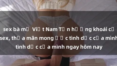 sex bà mẹ Việt Nam Tận hưởng khoái cảm với gái xinh sex, thỏa mãn mong ước tình dục của mình ngay hôm nay
