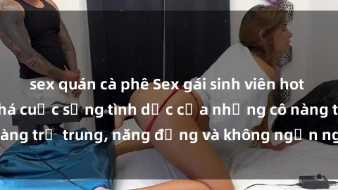 sex quán cà phê Sex gái sinh viên hot nhất: Cùng khám phá cuộc sống tình dục của những cô nàng trẻ trung, năng động và không ngần ngại thử nghiệm!
