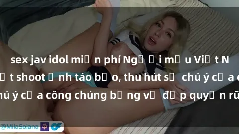 sex jav idol miễn phí Người mẫu Việt Nam gây sốt với loạt shoot ảnh táo bạo, thu hút sự chú ý của công chúng bằng vẻ đẹp quyến rũ và gợi cảm.