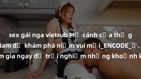 sex gái nga vietsub Mở cánh cửa thế giới sex MILF Việt Nam để khám phá niềm vui mới_ENCODE_. Hãy tham gia ngay để trải nghiệm những khoảnh khắc đầy kích thích và đam mê.